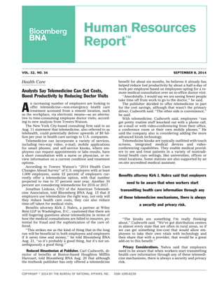 Human Resources 
Report™ 
VOL. 32, NO. 34 SEPTEMBER 8, 2014 
Health Care 
Analysts Say Telemedicine Can Cut Costs, 
Boost Productivity by Reducing Doctor Visits 
An increasing number of employers are looking to 
offer telemedicine—non-emergency health care 
treatment accessed from a remote location, such 
as the workplace, via electronic means—as an alterna-tive 
to time-consuming employee doctor visits, accord-ing 
to new analysis from Towers Watson. 
The New York City-based consulting firm said in an 
Aug. 11 statement that telemedicine, also referred to as 
telehealth, could potentially deliver upwards of $6 bil-lion 
per year in health care savings to U.S. companies. 
Telemedicine can incorporate a variety of services, 
including two-way video; e-mail; mobile applications 
for smart phones; and self-service kiosks, where em-ployees 
can request appointments or labs results, have 
a short consultation with a nurse or physician, or re-view 
information on a current condition and treatment 
options. 
According to Towers Watson’s ‘‘2014 Health Care 
Changes Ahead Survey’’ of U.S. employers with at least 
1,000 employees, some 22 percent of employers cur-rently 
offer a telemedicine option, with that number 
projected to rise to 37 percent next year. Another 34 
percent are considering telemedicine for 2016 or 2017. 
Jonathan Linkous, CEO of the American Telemedi-cine 
Association, told Bloomberg BNA Aug. 15 that if 
employers use telemedicine the right way, not only will 
they reduce health care costs, they can also reduce 
time-off taken for medical visits. 
Benefits attorney Kirk J. Nahra, a partner at Wiley 
Rein LLP in Washington, D.C., cautioned that there are 
still lingering questions about telemedicine in terms of 
how the medical consultations are billed to insurers, po-tential 
for fraud and the sophistication of the care of-fered. 
‘‘This strikes me as the kind of thing that in the long 
run will be beneficial to both employees and employers 
if it saves time and money,’’ he told Bloomberg BNA 
Aug. 21, ‘‘so it’s probably a good thing, but it’s not un-ambiguously 
a good thing.’’ 
Reduced Absenteeism at Publisher. Carl Cudworth, di-rector 
of benefits at Boston-based Houghton Mifflin 
Harcourt, told Bloomberg BNA Aug. 20 that although 
the textbook publisher has only offered a telemedicine 
benefit for about six months, he believes it already has 
helped reduce lost productivity by about a half-a-day of 
work per employee based on employees opting for a re-mote 
medical consultation over an in-office doctor visit. 
‘‘Anecdotally, I would say we are seeing fewer people 
take time off from work to go to the doctor,’’ he said. 
The publisher decided to offer telemedicine in part 
for the cost savings, although that wasn’t the primary 
driver, Cudworth said. ‘‘The other side is convenience,’’ 
he said. 
With telemedicine, Cudworth said, employees ‘‘can 
get pretty routine stuff knocked out with a phone call, 
an e-mail or with video-conferencing from their office, 
a conference room or their own mobile phones.’’ He 
said the company also is considering adding the more 
advanced kiosk technology. 
Telemedicine kiosks are typically outfitted with touch 
screens, integrated medical devices and video-conferencing 
capabilities. They enable medical provid-ers 
to see and treat patients in a variety of nontradi-tional 
health care settings, like universities, offices or 
retail locations. Some stations are also supported by an 
on-site accredited medical assistant. 
Benefits attorney Kirk J. Nahra said that employers 
need to be aware that when workers start 
transmitting health care information through any 
of these telemedicine mechanisms, there is always 
a security and privacy risk. 
‘‘The kiosks are something I’m really thinking 
about,’’ Cudworth said. ‘‘We’ve got distribution centers 
in almost every state that are often in rural areas, so if 
we can get something low-cost that would allow em-ployees 
to take their own vitals with technology and 
then share that with a provider, that would be a great 
add-on to this benefit.’’ 
Privacy Considerations. Nahra said that employers 
need to be aware that when workers start transmitting 
health care information through any of these telemedi-cine 
mechanisms, there is always a security and privacy 
risk. 
COPYRIGHT  2014 BY THE BUREAU OF NATIONAL AFFAIRS, INC. ISSN 1095-6239 
 