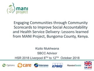 Engaging Communities through Community
Scorecards to Improve Social Accountability
and Health Service Delivery: Lessons learned
from MANI Project, Bungoma County, Kenya.
Kizito Mukhwana
SBCC Advisor
HSR 2018 Liverpool 8TH to 12TH October 2018
 