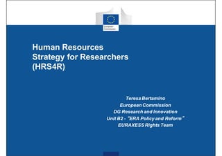 Human Resources
Strategy for Researchers
(HRS4R)
Teresa Bertamino
European Commission
DG Research and Innovation
Unit B2 - “ERA Policy and Reform”
EURAXESS Rights Team
 
