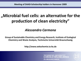 Meeting of DAAD-Scholarship holders in Hannover 2009 
„Microbial fuel cells: an alternative for the 
production of clean electricity” 
Alessandro Carmona 
Group of Sustainable Chemistry and Energy Research, Institute of Ecological 
Chemistry and Waste Analysis, Technische Universität Braunschweig 
http://www.oekochemie.tu-bs.de 
TECHNISCHE UNIVERSITÄT 
CAROLO-WILHELMINA 
ZU BRAUNSCHWEIG 
 