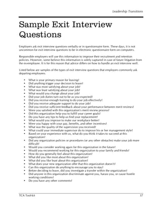 Leadership Transitions



Sample Exit Interview
Questions
Employers ask exit interview questions verbally or in questionnaire form. These days, it is not
uncommon for exit interview questions to be in electronic questionnaire form on computers.

Responsible employers will use this information to improve their recruitment and retention
policies. However, some believe this information is solely captured in case of future litigation from
the ex-employee. It is for this reason that advice differs on how to handle an exit interview well.

Listed below are samples of the types of exit interview questions that employers commonly ask
departing employees.

   •   What is your primary reason for leaving?
   •   Did anything trigger your decision to leave?
   •   What was most satisfying about your job?
   •   What was least satisfying about your job?
   •   What would you change about your job?
   •   Did your job duties turn out to be as you expected?
   •   Did you receive enough training to do your job effectively?
   •   Did you receive adequate support to do your job?
   •   Did you receive sufficient feedback about your performance between merit reviews?
   •   Were you satisfied with this organization's merit review process?
   •   Did this organization help you to fulfill your career goals?
   •   Do you have any tips to help us find your replacement?
   •   What would you improve to make our workplace better?
   •   Were you happy with your pay, benefits, and other incentives?
   •   What was the quality of the supervision you received?
   •   What could your immediate supervisor do to improve his or her management style?
   •   Based on your experience with us, what do you think it takes to succeed at this
       organization?
   •   Did any organization policies or procedures (or any other obstacles) make your job more
       difficult?
   •   Would you consider working again for this organization in the future?
   •   Would you recommend working for this organization to your family and friends?
   •   How do you generally feel about this organization?
   •   What did you like most about this organization?
   •   What did you like least about this organization?
   •   What does your new organization offer that this organization doesn't?
   •   Can this organization do anything to encourage you to stay?
   •   Before deciding to leave, did you investigate a transfer within the organization?
   •   Did anyone in this organization discriminate against you, harass you, or cause hostile
       working conditions?
   •   Do you have any other comments?




TCA Tool-kit                                                                                       37
 