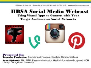 HRSA Social Media Webcast
Using Visual Apps to Connect with Your
Target Audience on Social Networks
Presented By:
Tomeeka Farrington, Founder and Principal, Spotlight Communications
John Richards, MA, AITP, Research Instructor, Health Information Group and MCH
Library, Georgetown University
535 Albany St., Suite 200 | Boston, MA 02118 | t 617.423.0040 f 617.507.6137 | www.spotlightcommunications.net
 
