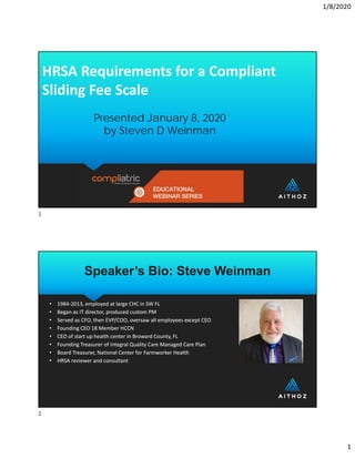 1/8/2020
1
HRSA Requirements for a Compliant 
Sliding Fee Scale
HRSA Requirements for a Compliant 
Sliding Fee Scale
Presented January 8, 2020
by Steven D Weinman
Speaker’s Bio: Steve Weinman
Speaker’s Bio: Steve Weinman
• 1984‐2013, employed at large CHC in SW FL
• Began as IT director, produced custom PM 
• Served as CFO, then EVP/COO, oversaw all employees except CEO
• Founding CEO 18 Member HCCN 
• CEO of start up health center in Broward County, FL
• Founding Treasurer of Integral Quality Care Managed Care Plan
• Board Treasurer, National Center for Farmworker Health
• HRSA reviewer and consultant
• 1984‐2013, employed at large CHC in SW FL
• Began as IT director, produced custom PM 
• Served as CFO, then EVP/COO, oversaw all employees except CEO
• Founding CEO 18 Member HCCN 
• CEO of start up health center in Broward County, FL
• Founding Treasurer of Integral Quality Care Managed Care Plan
• Board Treasurer, National Center for Farmworker Health
• HRSA reviewer and consultant
1
2
 