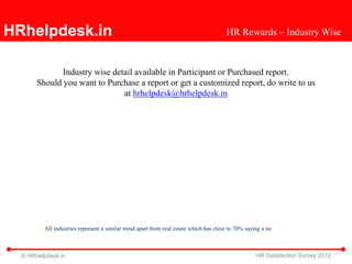 HRhelpdesk.in                                                                          HR Rewards – Industry Wise



              Industry wise detail available in Participant or Purchased report.
       Should you want to Purchase a report or get a customized report, do write to us
                               at hrhelpdesk@hrhelpdesk.in




         All industries represent a similar trend apart from real estate which has close to 70% saying a no



  © HRhelpdesk.in                                                                                   HR Satisfaction Survey 2012
 