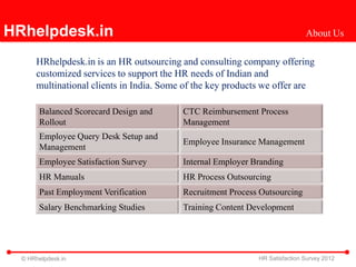HRhelpdesk.in                                                                About Us

      HRhelpdesk.in is an HR outsourcing and consulting company offering
      customized services to support the HR needs of Indian and
      multinational clients in India. Some of the key products we offer are

       Balanced Scorecard Design and      CTC Reimbursement Process
       Rollout                            Management
       Employee Query Desk Setup and
                                          Employee Insurance Management
       Management
       Employee Satisfaction Survey       Internal Employer Branding
       HR Manuals                         HR Process Outsourcing
       Past Employment Verification       Recruitment Process Outsourcing
       Salary Benchmarking Studies        Training Content Development




  © HRhelpdesk.in                                            HR Satisfaction Survey 2012
 