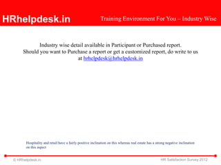 HRhelpdesk.in                                               Training Environment For You – Industry Wise



              Industry wise detail available in Participant or Purchased report.
       Should you want to Purchase a report or get a customized report, do write to us
                               at hrhelpdesk@hrhelpdesk.in




        Hospitality and retail have a fairly positive inclination on this whereas real estate has a strong negative inclination
        on this aspect


  © HRhelpdesk.in                                                                                      HR Satisfaction Survey 2012
 