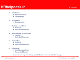 HRhelpdesk.in                                                                                                       Contents

           Introduction
               Overall Summary
               Study Design

           Respondents
              Demographics

           Building a Foundation
              Summary
              Individual Parameters

           Motivators and De-motivators
              Summary
              Individual Parameters

           Deliverables
              Summary
              Individual Parameters

           Information
               Confidentiality Policy
               Customized Reports
             Click on the topic to go there directly , Click the Red Bar on Top to reach back to this page

  © HRhelpdesk.in                                                                                  HR Satisfaction Survey 2012
 