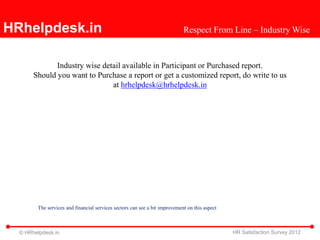 HRhelpdesk.in                                                               Respect From Line – Industry Wise


              Industry wise detail available in Participant or Purchased report.
       Should you want to Purchase a report or get a customized report, do write to us
                               at hrhelpdesk@hrhelpdesk.in




        The services and financial services sectors can see a bit improvement on this aspect



  © HRhelpdesk.in                                                                              HR Satisfaction Survey 2012
 