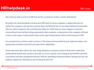 HRhelpdesk.in                                                                                               HR Goals


  One of the key tasks is to have an HR Goal and the second part is to have a clearly defined Goal.


  By analysis the short description of written down HR Goals of various companies, it depicts that there are
  another few companies who may have said they know the HR Goal, but it is not clearly defined and measurable.
  That too, which is aligned to the overall Business Objective. While there are some companies which have
  clearly defined Goals and that is being represented in their comments, a large portion of the companies still need
  to focus on this aspect or atleast need to focus on the aspect of percolating it down to the last person in HR.


  It is essential to have a Goal in order to achieve it. The clearer and measurable the goal, higher the chances of it
  getting achieved and the value felt by the team and its stakeholders.


  On the other hand, there needs to be some strong education or awareness session with the line to make them
  understand the benefits they can derive from HR. As of now, majority of line managers feel that HR is primarily
  a recruitment and salary management function. With few sprinklings of Business Partner, Strategic provider and
  employee support tool. Definitely an area of education and work



  © HRhelpdesk.in                                                                          HR Satisfaction Survey 2012
 