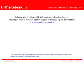 HRhelpdesk.in                                                                  Business Objective – Industry Wise



              Industry wise detail available in Participant or Purchased report.
       Should you want to Purchase a report or get a customized report, do write to us
                               at hrhelpdesk@hrhelpdesk.in




         Real estate seemed to be right at the bottom with relatively no clarity of business objectives to HR and retail
         being on the other end with a high degree of clarity.


  © HRhelpdesk.in                                                                                    HR Satisfaction Survey 2012
 
