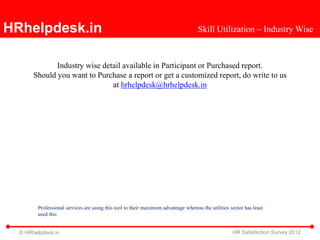 HRhelpdesk.in                                                                       Skill Utilization – Industry Wise



              Industry wise detail available in Participant or Purchased report.
       Should you want to Purchase a report or get a customized report, do write to us
                               at hrhelpdesk@hrhelpdesk.in




        Professional services are using this tool to their maximum advantage whereas the utilities sector has least
        used this


  © HRhelpdesk.in                                                                                   HR Satisfaction Survey 2012
 