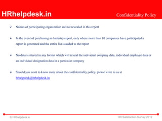 HRhelpdesk.in                                                                        Confidentiality Policy

     Names of participating organization are not revealed in this report


     In the event of purchasing an Industry report, only where more than 10 companies have participated a
      report is generated and the entire list is added to the report


     No data is shared in any format which will reveal the individual company data, individual employee data or
      an individual designation data in a particular company


     Should you want to know more about the confidentiality policy, please write to us at
      hrhelpdesk@hrhelpdesk.in




  © HRhelpdesk.in                                                                     HR Satisfaction Survey 2012
 