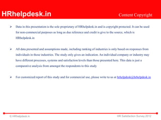 HRhelpdesk.in                                                                              Content Copyright

     Data in this presentation is the sole proprietary of HRhelpdesk.in and is copyright protected. It can be used
      for non-commercial purposes as long as due reference and credit is give to the source, which is
      HRhelpdesk.in


     All data presented and assumptions made, including ranking of industries is only based on responses from
      individuals in those industries. The study only gives an indication. An individual company or industry may
      have different processes, systems and satisfaction levels than those presented here. This data is just a
      comparative analysis from amongst the respondents to this study


     For customized report of this study and for commercial use, please write to us at hrhelpdesk@hrhelpdesk.in




  © HRhelpdesk.in                                                                        HR Satisfaction Survey 2012
 