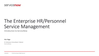 © 2016 ServiceNow All Rights ReservedConfidential © 2016 ServiceNow All Rights ReservedConfidential
The Enterprise HR/Personnel
Service Management
Alan Riggs
Sr. Solutions Consultant, Federal
Introduction to ServiceNow
ServiceNow
 