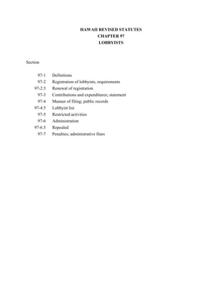 HAWAII REVISED STATUTES
                                  CHAPTER 97
                                   LOBBYISTS



Section


     97-1    Definitions
     97-2    Registration of lobbyists, requirements
    97-2.5   Renewal of registration
     97-3    Contributions and expenditures; statement
     97-4    Manner of filing; public records
    97-4.5   Lobbyist list
     97-5    Restricted activities
     97-6    Administration
    97-6.5   Repealed
     97-7    Penalties; administrative fines
 