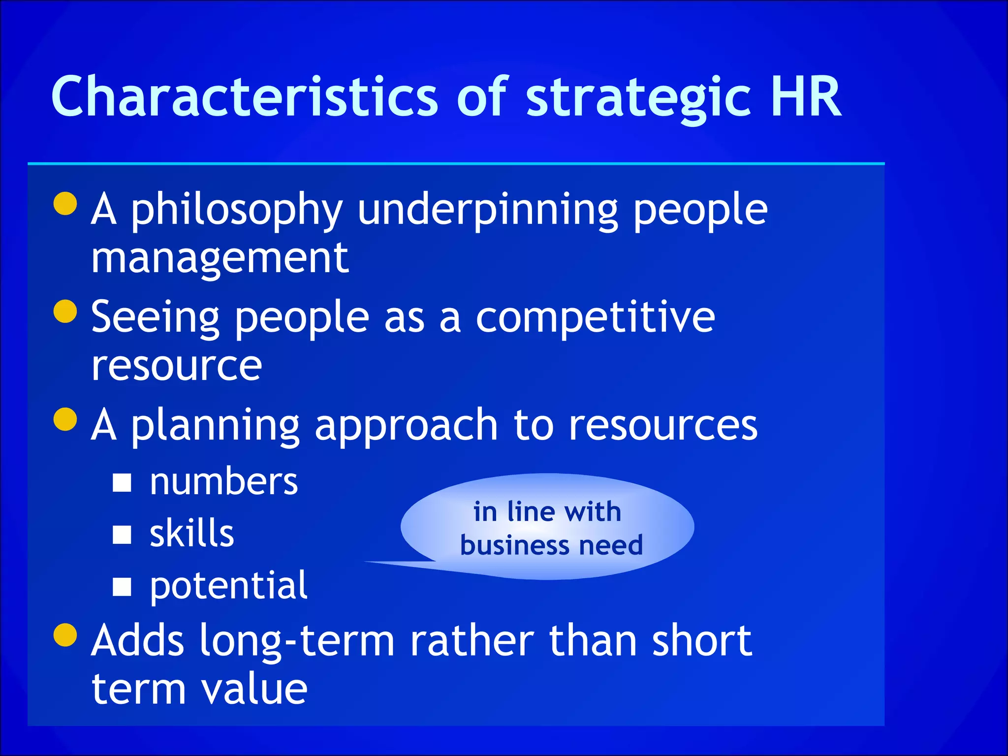 Characteristics of strategic HR
A philosophy underpinning people
 management
Seeing people as a competitive
 resource
A planning approach to resources
  ■ numbers
                    in line with
  ■ skills         business need
  ■ potential
Adds long-term rather than short
 term value
 