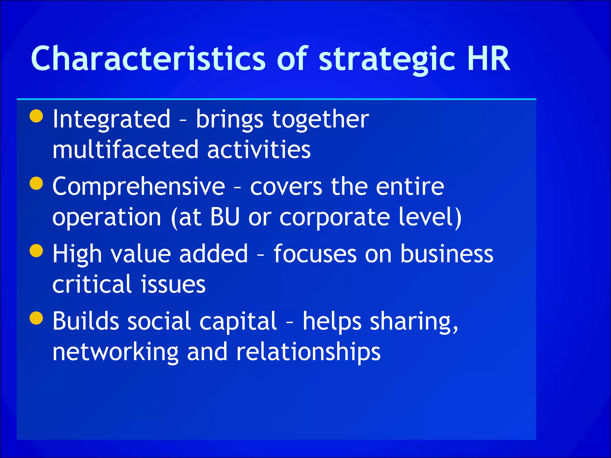 Characteristics of strategic HR
 Integrated – brings together
  multifaceted activities
 Comprehensive – covers the entire
  operation (at BU or corporate level)
 High value added – focuses on business
  critical issues
 Builds social capital – helps sharing,
  networking and relationships
 
