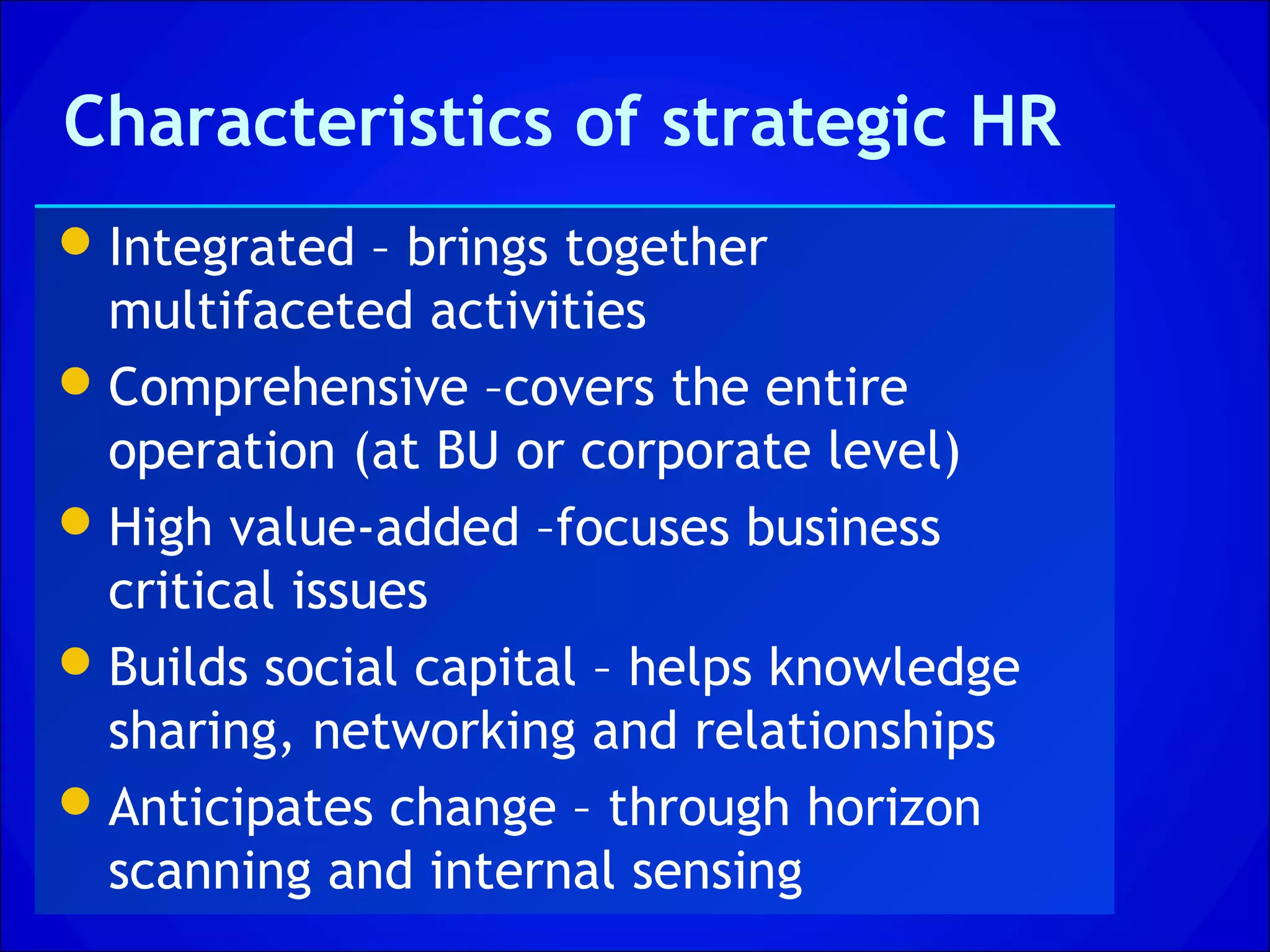 Characteristics of strategic HR
 Integrated – brings together
  multifaceted activities
 Comprehensive –covers the entire
  operation (at BU or corporate level)
 High value-added –focuses business
  critical issues
 Builds social capital – helps knowledge
  sharing, networking and relationships
 Anticipates change – through horizon
  scanning and internal sensing
 