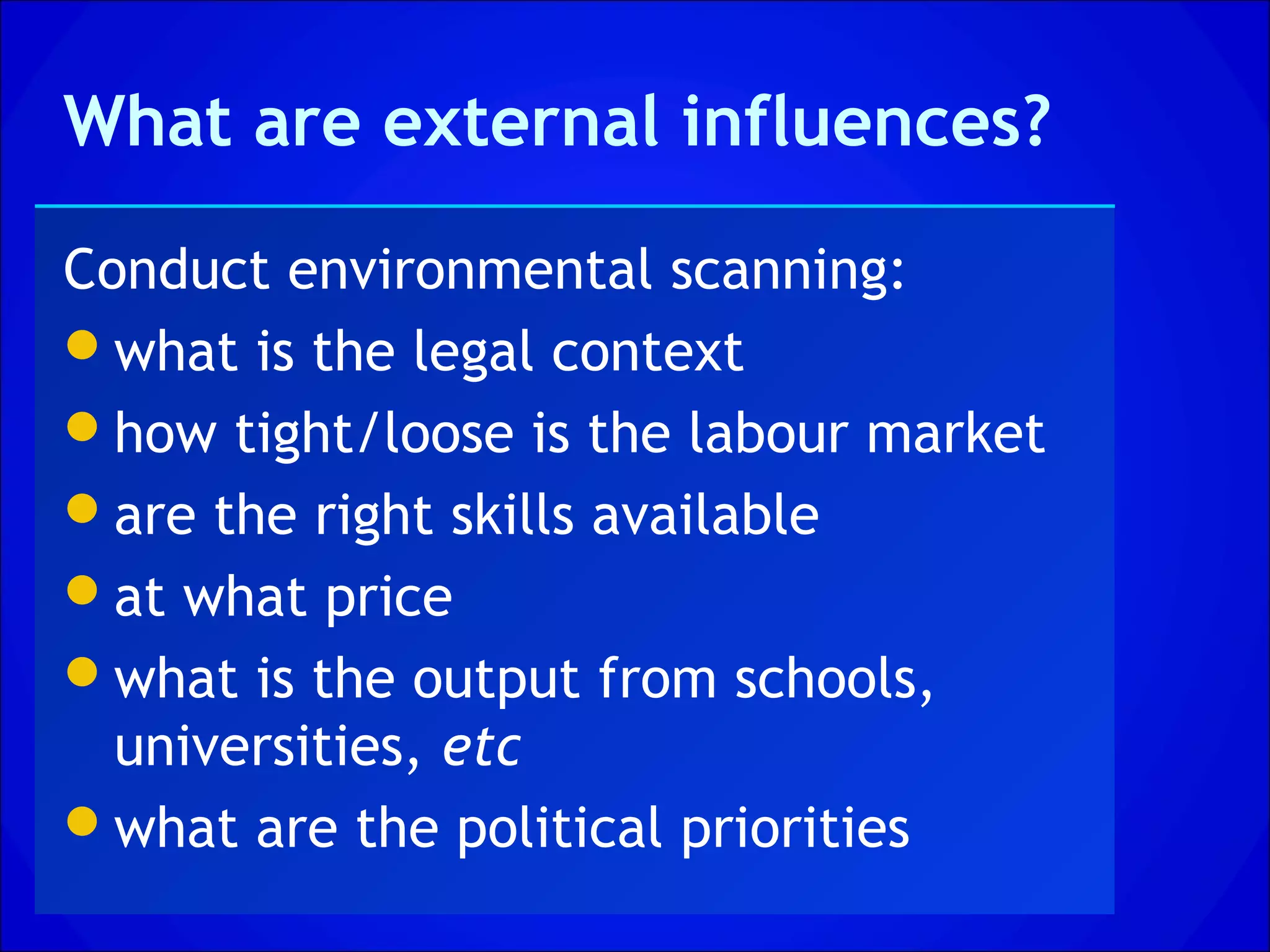 What are external influences?

Conduct environmental scanning:
what is the legal context
how tight/loose is the labour market
are the right skills available
at what price
what is the output from schools,
  universities, etc
what are the political priorities
 