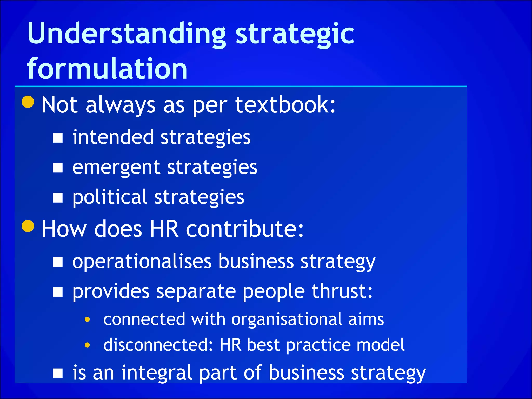 Understanding strategic
formulation
Not always as per textbook:
  ■ intended strategies
  ■ emergent strategies
  ■ political strategies
How does HR contribute:
  ■ operationalises business strategy
  ■ provides separate people thrust:
     • connected with organisational aims
     • disconnected: HR best practice model
  ■ is an integral part of business strategy
 