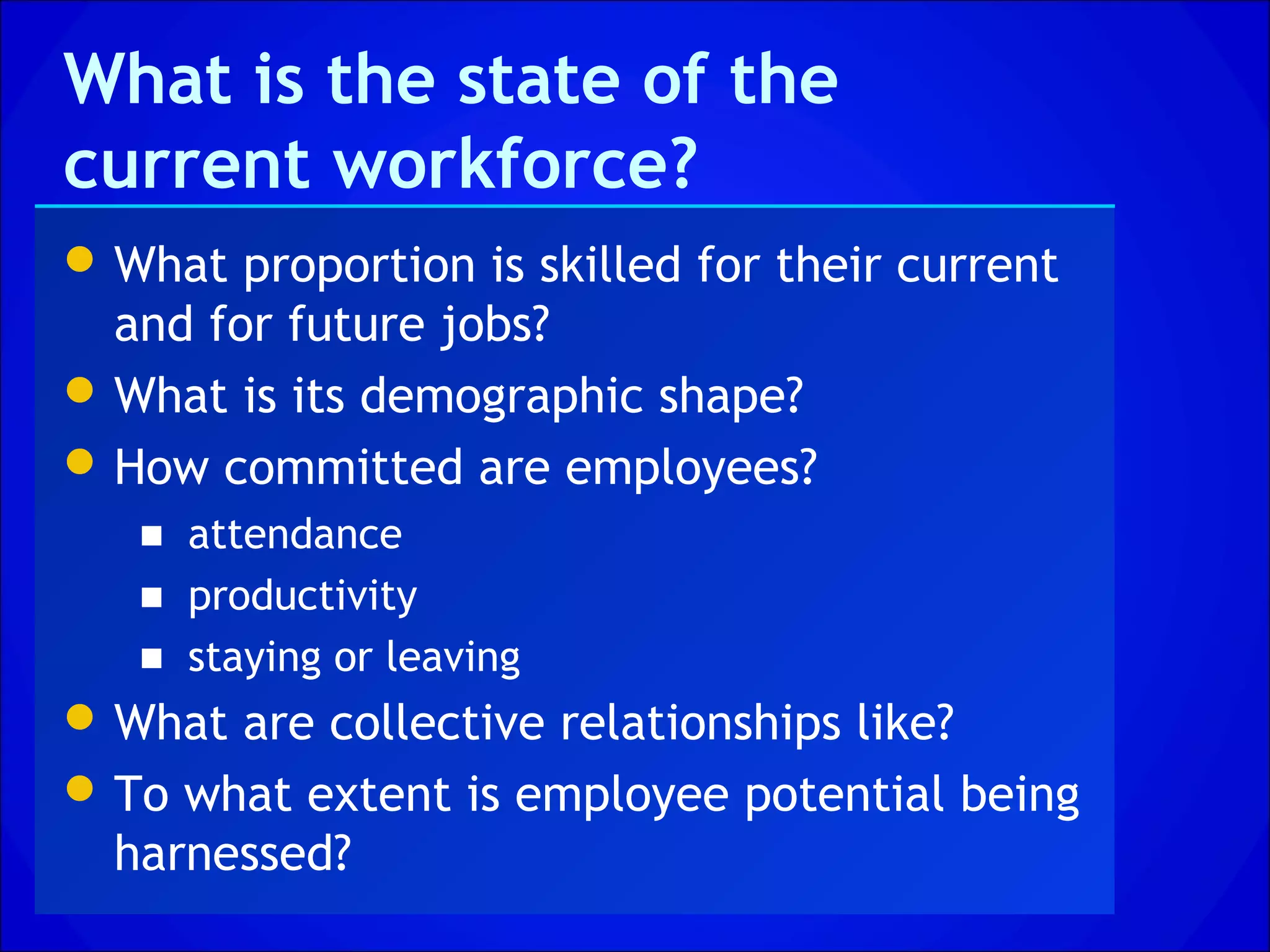 What is the state of the
current workforce?
 What proportion is skilled for their current
  and for future jobs?
 What is its demographic shape?
 How committed are employees?
   ■ attendance
   ■ productivity
   ■ staying or leaving
 What are collective relationships like?
 To what extent is employee potential being
  harnessed?
 