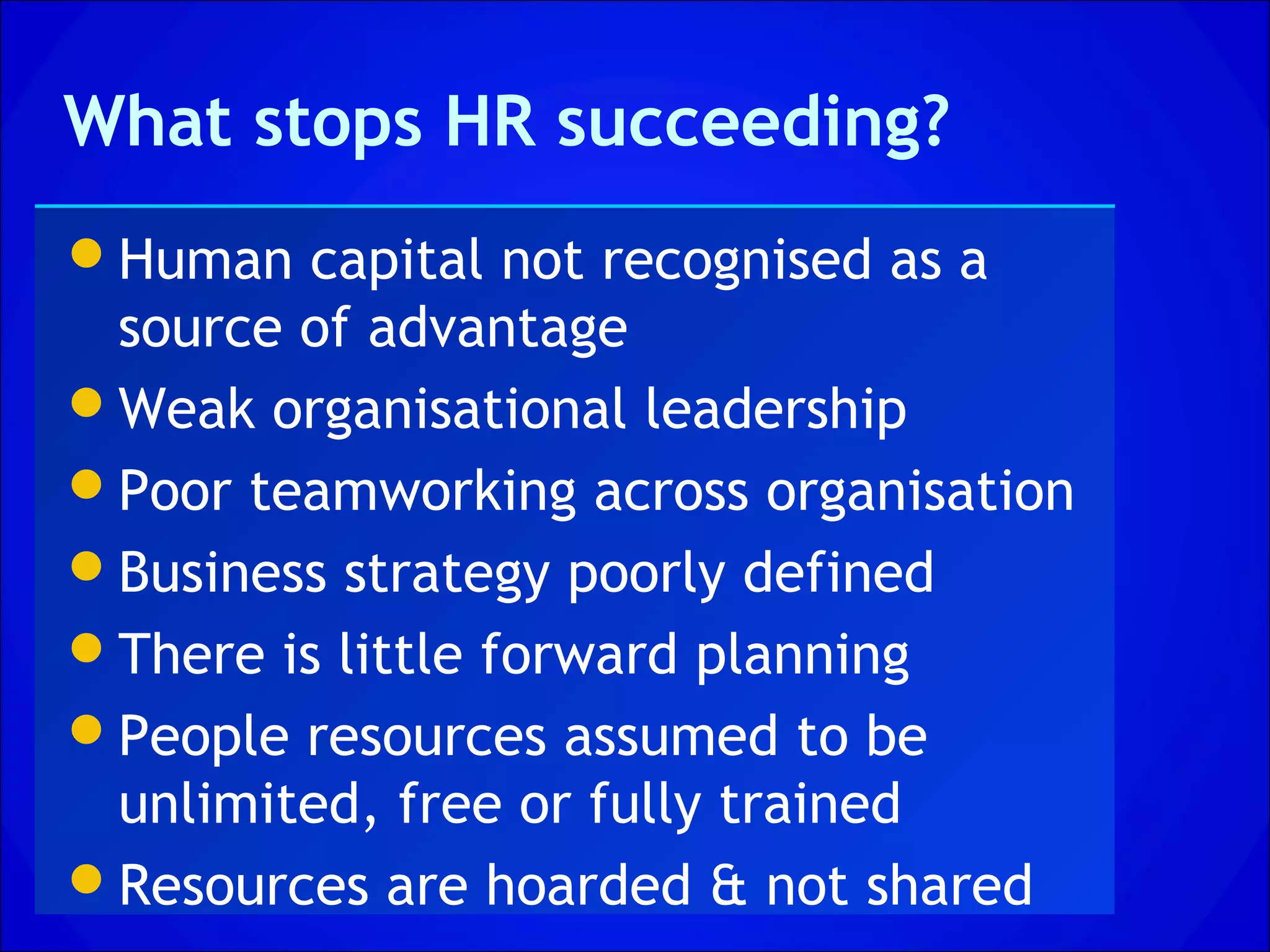 What stops HR succeeding?
Human capital not recognised as a
 source of advantage
Weak organisational leadership
Poor teamworking across organisation
Business strategy poorly defined
There is little forward planning
People resources assumed to be
 unlimited, free or fully trained
Resources are hoarded & not shared
 