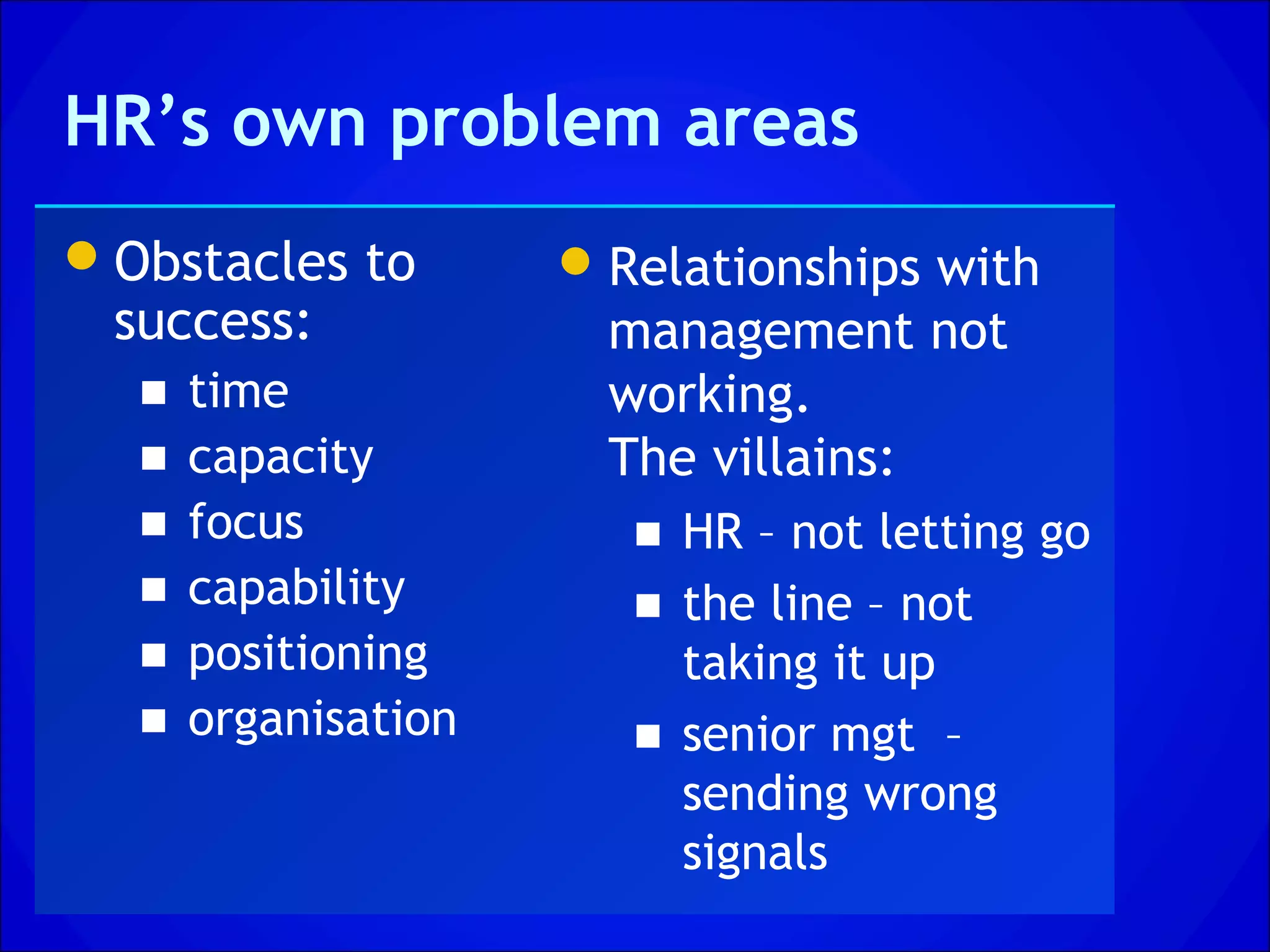 HR’s own problem areas
Obstacles to         Relationships with
 success:              management not
  ■   time             working.
  ■   capacity         The villains:
  ■   focus             ■ HR – not letting go
  ■   capability        ■ the line – not
  ■   positioning         taking it up
  ■   organisation      ■ senior mgt –
                          sending wrong
                          signals
 