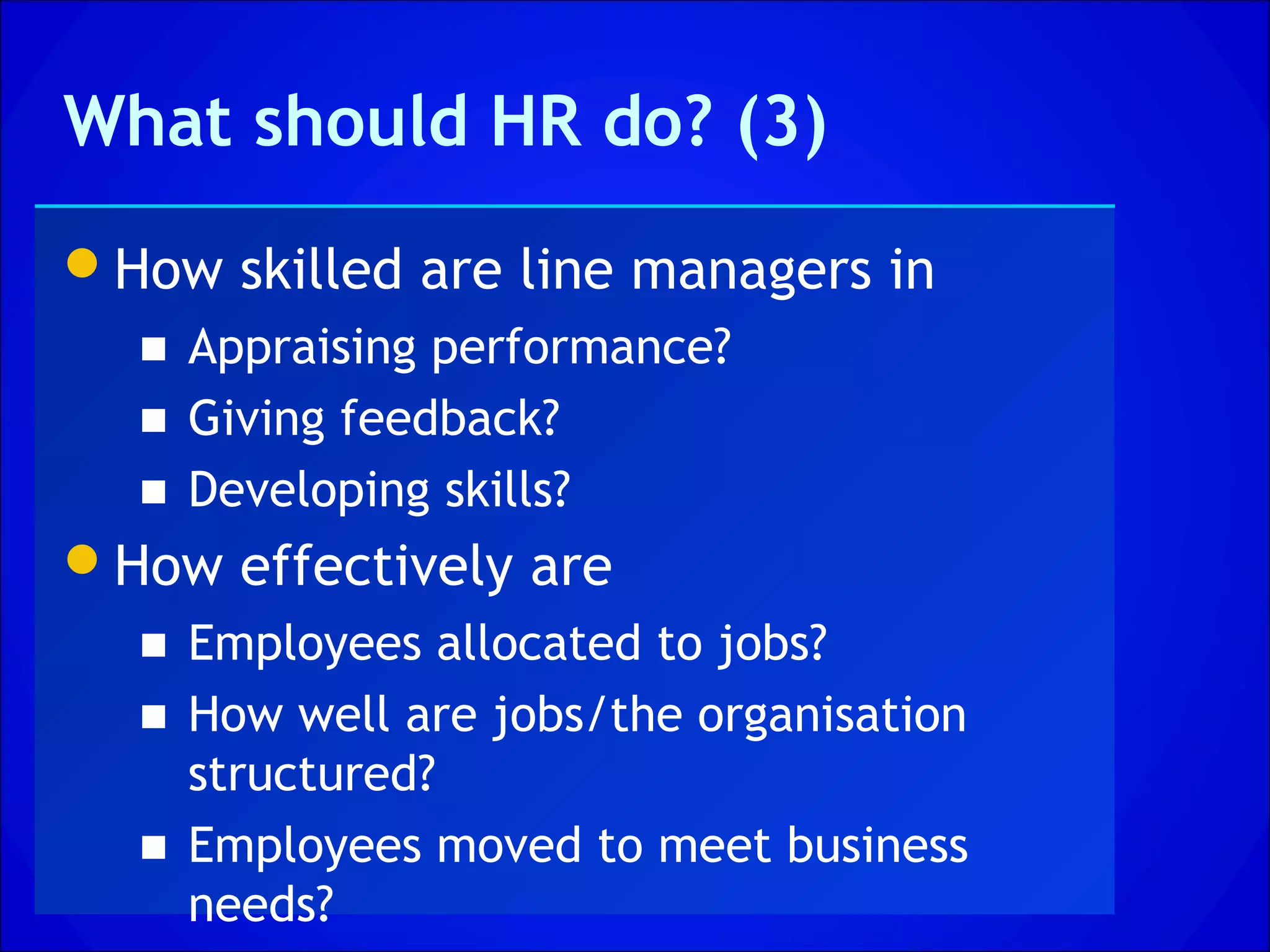 What should HR do? (3)
How skilled are line managers in
  ■ Appraising performance?
  ■ Giving feedback?
  ■ Developing skills?
How effectively are
  ■ Employees allocated to jobs?
  ■ How well are jobs/the organisation
    structured?
  ■ Employees moved to meet business
    needs?
 