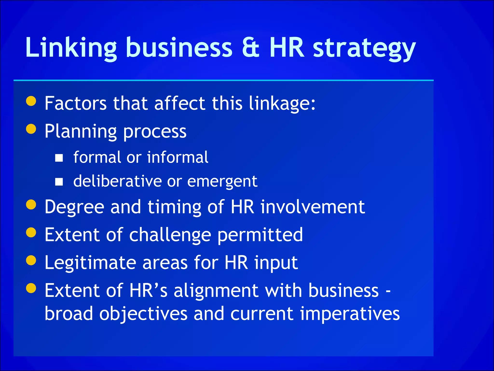 Linking business & HR strategy
 Factors that affect this linkage:
 Planning process
   ■ formal or informal
   ■ deliberative or emergent
 Degree and timing of HR involvement
 Extent of challenge permitted
 Legitimate areas for HR input
 Extent of HR’s alignment with business -
  broad objectives and current imperatives
 