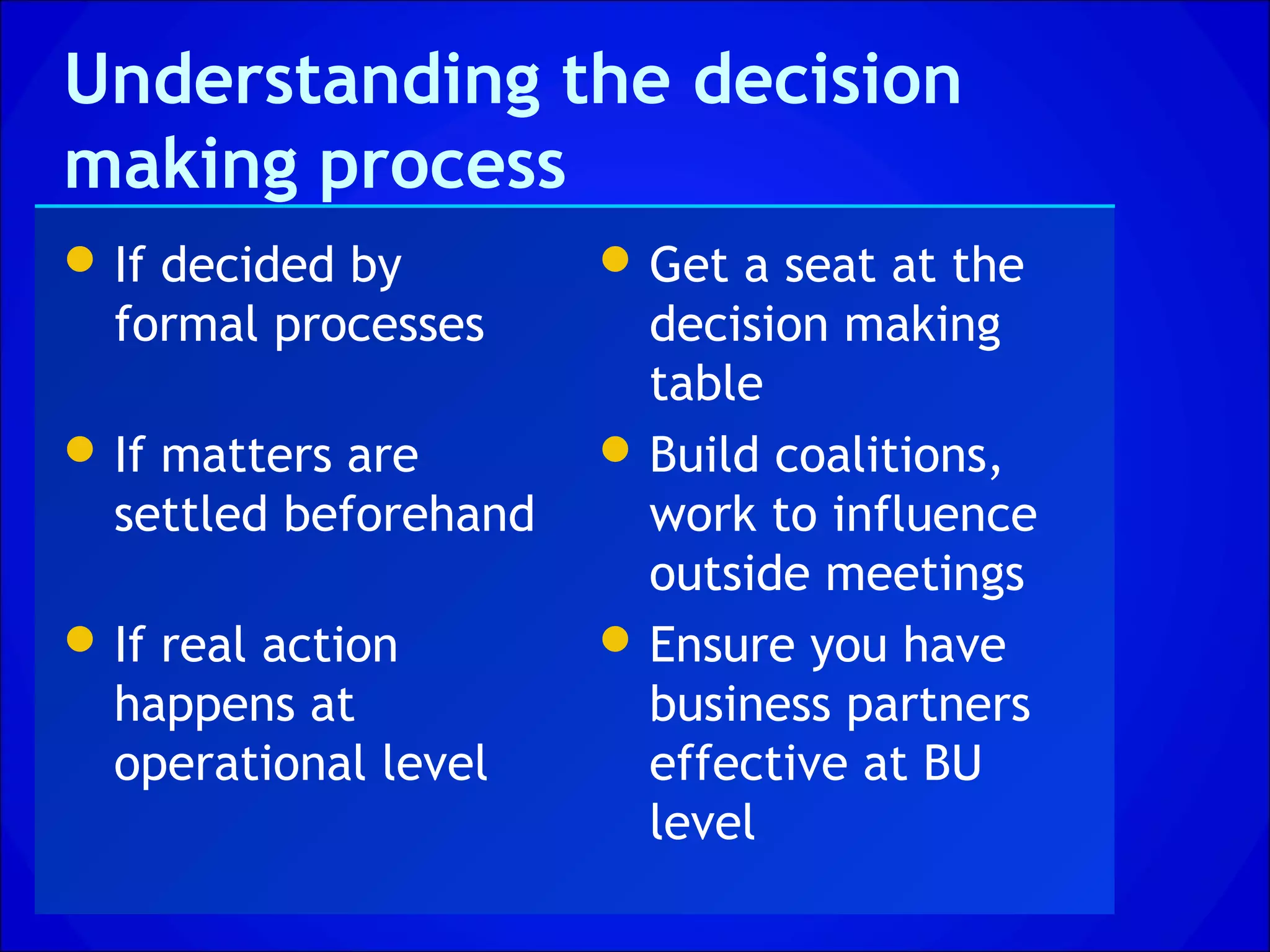 Understanding the decision
making process
 If decided by         Get a seat at the
  formal processes       decision making
                         table
 If matters are        Build coalitions,
  settled beforehand     work to influence
                         outside meetings
 If real action        Ensure you have
  happens at             business partners
  operational level      effective at BU
                         level
 