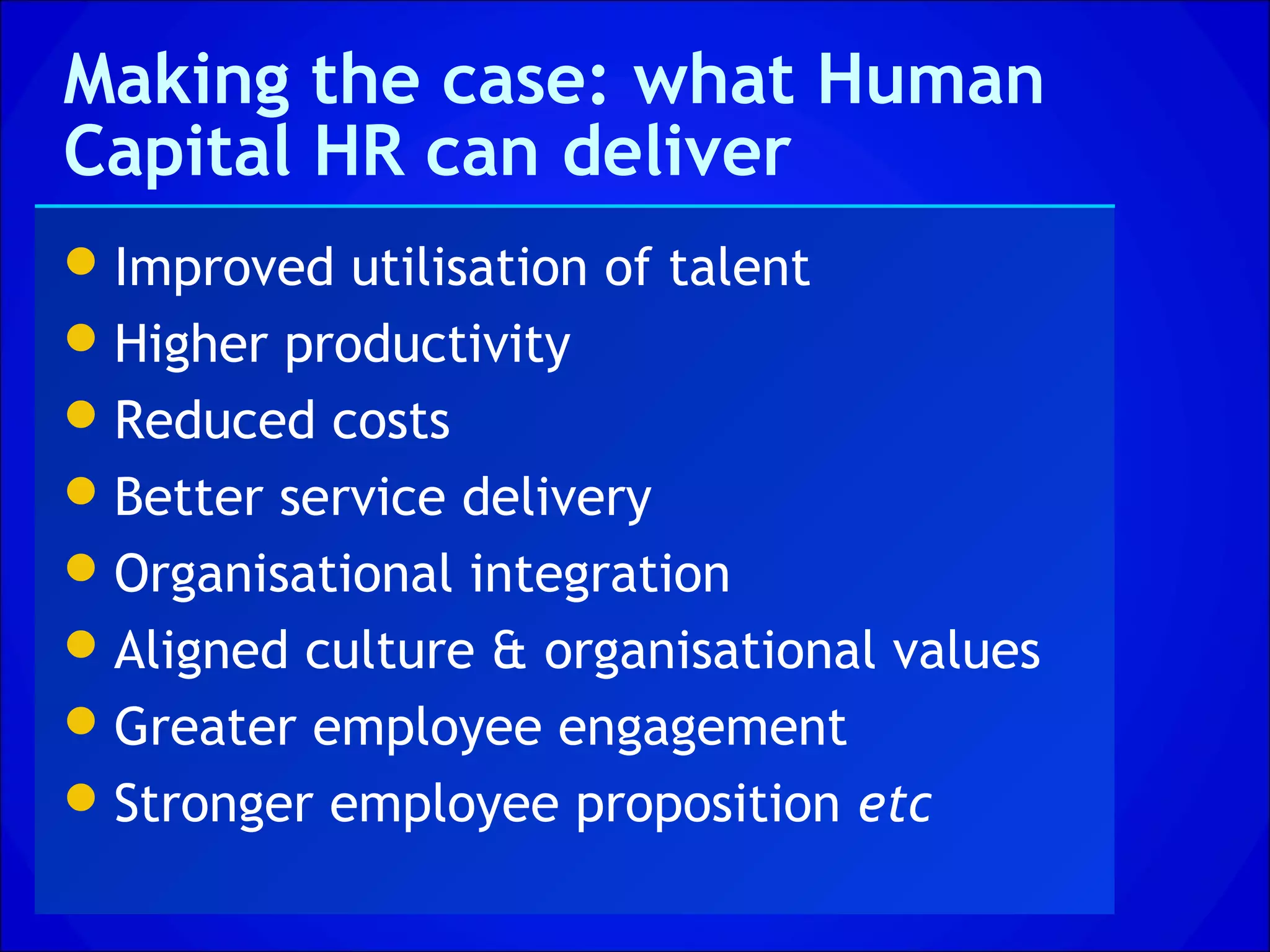 Making the case: what Human
Capital HR can deliver
 Improved utilisation of talent
 Higher productivity
 Reduced costs
 Better service delivery
 Organisational integration
 Aligned culture & organisational values
 Greater employee engagement
 Stronger employee proposition etc
 