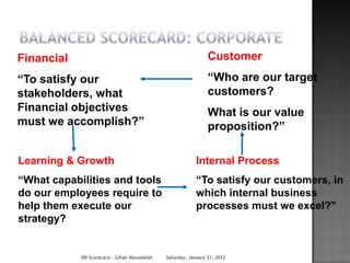 Financial                                                       Customer
“To satisfy our                                                 “Who are our target
stakeholders, what                                              customers?
Financial objectives                                            What is our value
must we accomplish?”                                            proposition?”

Learning & Growth                                          Internal Process
“What capabilities and tools                               “To satisfy our customers, in
do our employees require to                                which internal business
help them execute our                                      processes must we excel?"
strategy?


            HR Scorecard - Gihan Aboueleish   Saturday, January 21, 2012
 