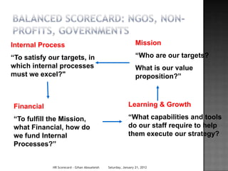 Internal Process                                                 Mission

“To satisfy our targets, in                                      “Who are our targets?
which internal processes                                         What is our value
must we excel?"                                                  proposition?”



Financial                                                   Learning & Growth

“To fulfill the Mission,                                    “What capabilities and tools
what Financial, how do                                      do our staff require to help
we fund Internal                                            them execute our strategy?
Processes?”


             HR Scorecard - Gihan Aboueleish   Saturday, January 21, 2012
 
