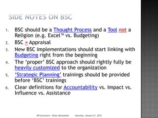 1.   BSC should be a Thought Process and a Tool not a
     Religion (e.g. Excel™ vs. Budgeting)
2.   BSC ≠ Appraisal
3.   New BSC implementations should start linking with
     Budgeting right from the beginning
4.   The ‗proper‘ BSC approach should rightly fully be
     heavily customized to the organization
5.   ‗Strategic Planning‘ trainings should be provided
     before ‗BSC‘ trainings
6.   Clear definitions for Accountability vs. Impact vs.
     Influence vs. Assistance



              HR Scorecard - Gihan Aboueleish   Saturday, January 21, 2012
 