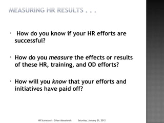 *    How do you know if your HR efforts are
    successful?

*   How do you measure the effects or results
    of these HR, training, and OD efforts?

*   How will you know that your efforts and
    initiatives have paid off?




            HR Scorecard - Gihan Aboueleish   Saturday, January 21, 2012
 