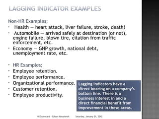 Non-HR Examples;
* Health — heart attack, liver failure, stroke, death!
* Automobile — arrived safely at destination (or not),
  engine failure, blown tire, citation from traffic
  enforcement, etc.
* Economy — GNP growth, national debt,
  unemployment rate, etc.

*   HR Examples;
*   Employee retention.
*   Employee performance.
*   Organizational performance. Lagging indicators have a
*   Customer retention.         direct bearing on a company’s
*   Employee productivity.      bottom line. There is a
                                                   business interest in and a
                                                   direct financial benefit from
                                                   improvement in these areas.

               HR Scorecard - Gihan Aboueleish   Saturday, January 21, 2012
 
