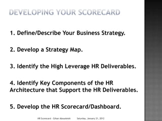 1. Define/Describe Your Business Strategy.

2. Develop a Strategy Map.

3. Identify the High Leverage HR Deliverables.

4. Identify Key Components of the HR
Architecture that Support the HR Deliverables.

5. Develop the HR Scorecard/Dashboard.
          HR Scorecard - Gihan Aboueleish   Saturday, January 21, 2012
 