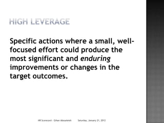 Specific actions where a small, well-
focused effort could produce the
most significant and enduring
improvements or changes in the
target outcomes.




        HR Scorecard - Gihan Aboueleish   Saturday, January 21, 2012
 