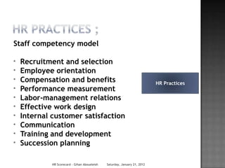 Staff competency model

*   Recruitment and selection
*   Employee orientation
*   Compensation and benefits                                               HR Practices
*   Performance measurement
*   Labor-management relations
*   Effective work design
*   Internal customer satisfaction
*   Communication
*   Training and development
*   Succession planning

             HR Scorecard - Gihan Aboueleish   Saturday, January 21, 2012
 