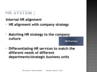 Internal HR alignment
* HR alignment with company strategy


*   Matching HR strategy to the company
    culture
                                                                           HR Practices


*   Differentiating HR services to match the
    different needs of different
    departments/strategic business units


            HR Scorecard - Gihan Aboueleish   Saturday, January 21, 2012
 