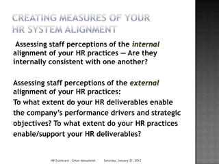 Assessing staff perceptions of the internal
alignment of your HR practices — Are they
internally consistent with one another?

Assessing staff perceptions of the external
alignment of your HR practices:
To what extent do your HR deliverables enable
the company’s performance drivers and strategic
objectives? To what extent do your HR practices
enable/support your HR deliverables?


           HR Scorecard - Gihan Aboueleish   Saturday, January 21, 2012
 