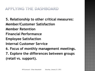 5. Relationship to other critical measures:
Member/Customer Satisfaction
Member Retention
Financial Performance
Employee Satisfaction
Internal Customer Service
6. Focus of monthly management meetings.
7. Explore the differences between groups
(retail vs. support).


         HR Scorecard - Gihan Aboueleish   Saturday, January 21, 2012
 