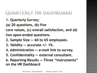 1. Quarterly Survey;
(a) 20 questions, (b) five
core values, (c) overall satisfaction, and (d)
two open-ended questions.
2. Sample Size — 60 to 65 employees.
3. Validity — accurate +/- 1%.
4. Administration — e-mail link to survey.
5. Confidentiality — external consultant.
6. Reporting Results — Three “instruments”
on the HR Dashboard
          HR Scorecard - Gihan Aboueleish   Saturday, January 21, 2012
 