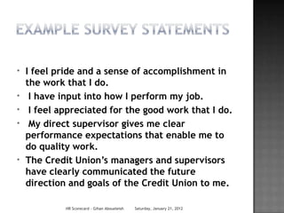 *   I feel pride and a sense of accomplishment in
    the work that I do.
*    I have input into how I perform my job.
*    I feel appreciated for the good work that I do.
*    My direct supervisor gives me clear
    performance expectations that enable me to
    do quality work.
*   The Credit Union’s managers and supervisors
    have clearly communicated the future
    direction and goals of the Credit Union to me.

             HR Scorecard - Gihan Aboueleish   Saturday, January 21, 2012
 