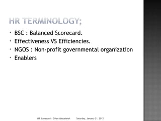 *   BSC : Balanced Scorecard.
*   Effectiveness VS Efficiencies.
*   NGOS : Non-profit governmental organization
*   Enablers




            HR Scorecard - Gihan Aboueleish   Saturday, January 21, 2012
 