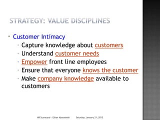 *   Customer Intimacy
     * Capture knowledge about customers

     * Understand customer needs

     * Empower front line employees

     * Ensure that everyone knows the customer

     * Make company knowledge available to

       customers



            HR Scorecard - Gihan Aboueleish   Saturday, January 21, 2012
 