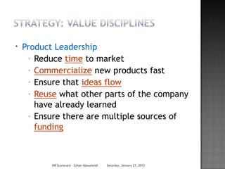 *   Product Leadership
      * Reduce time to market

      * Commercialize new products fast

      * Ensure that ideas flow

      * Reuse what other parts of the company

        have already learned
      * Ensure there are multiple sources of
        funding



           HR Scorecard - Gihan Aboueleish   Saturday, January 21, 2012
 