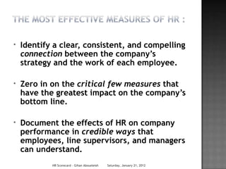 *   Identify a clear, consistent, and compelling
    connection between the company’s
    strategy and the work of each employee.

*   Zero in on the critical few measures that
    have the greatest impact on the company’s
    bottom line.

*   Document the effects of HR on company
    performance in credible ways that
    employees, line supervisors, and managers
    can understand.
            HR Scorecard - Gihan Aboueleish   Saturday, January 21, 2012
 