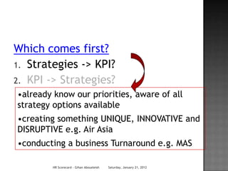 Which comes first?
1. Strategies -> KPI?
2. KPI -> Strategies?
•already know our priorities, aware of all
strategy options available
•creating something UNIQUE, INNOVATIVE and
DISRUPTIVE e.g. Air Asia
•conducting a business Turnaround e.g. MAS

         HR Scorecard - Gihan Aboueleish   Saturday, January 21, 2012
 