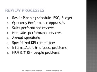 1.   Result Planning schedule. BSC, Budget
2.   Quarterly Performance Appraisals
3.   Sales performance reviews
4.   Non-sales performance reviews
5.   Annual Appraisals
6.   Specialized KPI committees
7.   Internal Audit & process problems
8.   HRM & TND – people problems



           HR Scorecard - Gihan Aboueleish   Saturday, January 21, 2012
 
